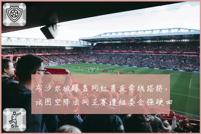 布沙尔被曝靠网红男友牵线搭桥,试图空降法网正赛遭组委会强硬回绝