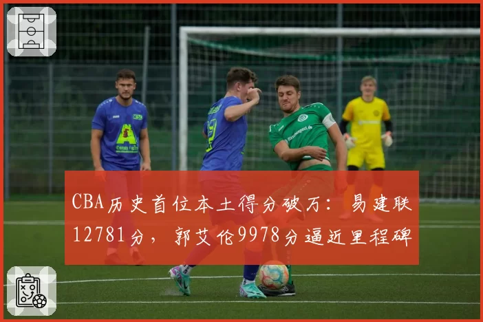 CBA历史首位本土得分破万:易建联12781分,郭艾伦9978分逼近里程碑